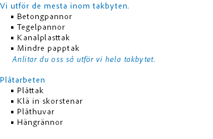 Vi utför de mesta inom takbyten.
Betongpannor
Tegelpannor
Kanalplasttak
Mindre papptak Anlitar du oss så utför vi hela takbytet. Plåtarbeten
Plåttak
Klä in skorstenar
Plåthuvar
Hängrännor 