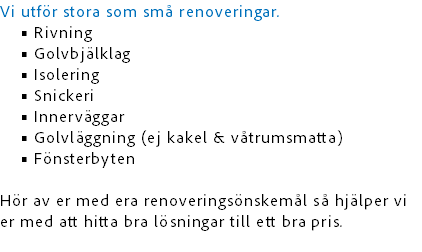 Vi utför stora som små renoveringar.
Rivning
Golvbjälklag
Isolering
Snickeri
Innerväggar
Golvläggning (ej kakel & våtrumsmatta)
Fönsterbyten Hör av er med era renoveringsönskemål så hjälper vi er med att hitta bra lösningar till ett bra pris.
